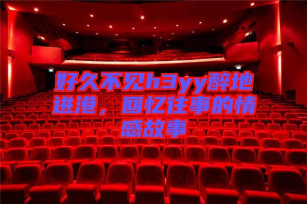 好久不見h3yy醉地進港，回憶往事的情感故事