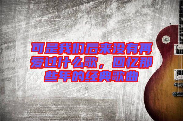 可是我們后來沒有再愛過什么歌，回憶那些年的經典歌曲