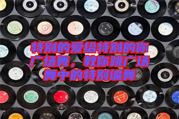 特別的愛給特別的你廣場舞，教你跳廣場舞中的特別編舞