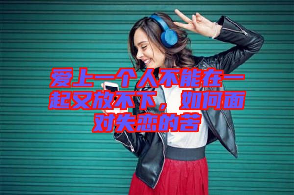 愛上一個(gè)人不能在一起又放不下，如何面對(duì)失戀的苦