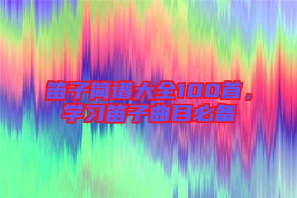 笛子簡譜大全100首，學(xué)習(xí)笛子曲目必備