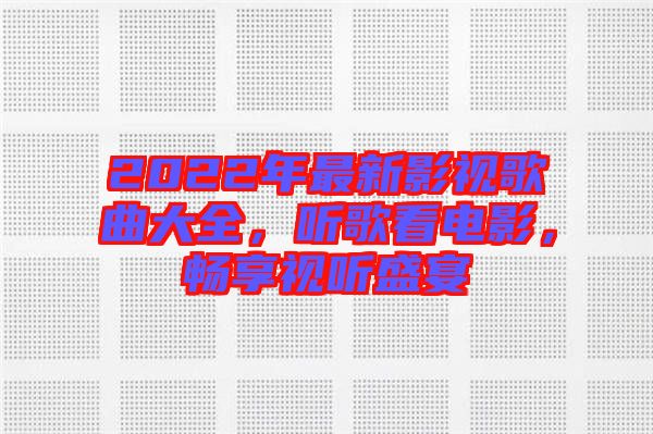 2022年最新影視歌曲大全，聽(tīng)歌看電影，暢享視聽(tīng)盛宴