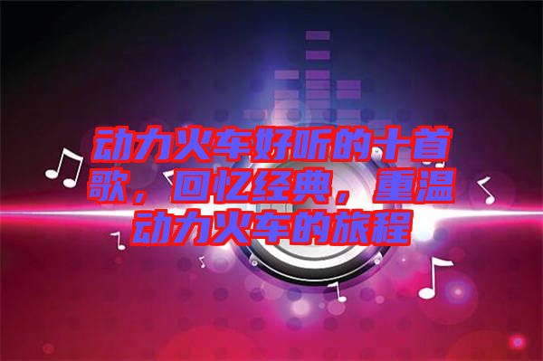動(dòng)力火車好聽的十首歌，回憶經(jīng)典，重溫動(dòng)力火車的旅程