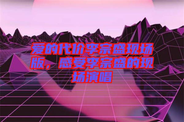 愛的代價李宗盛現場版，感受李宗盛的現場演唱