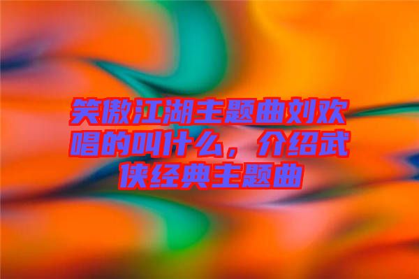 笑傲江湖主題曲劉歡唱的叫什么，介紹武俠經典主題曲