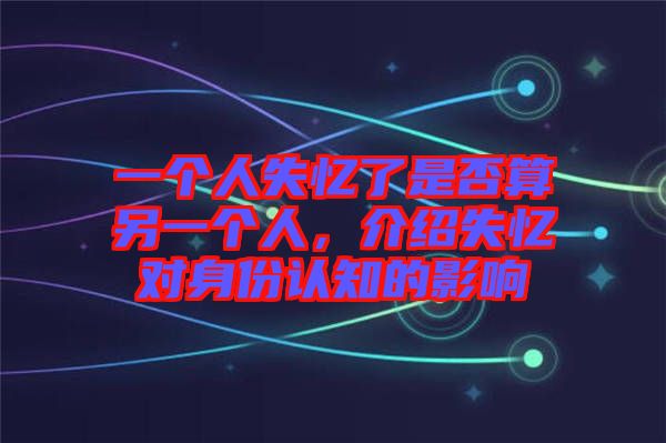 一個人失憶了是否算另一個人，介紹失憶對身份認知的影響
