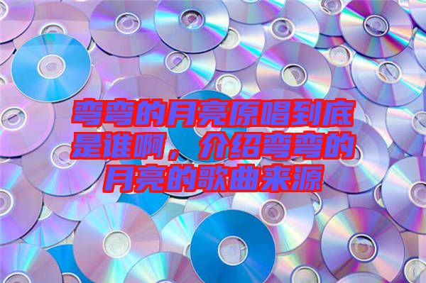 彎彎的月亮原唱到底是誰啊，介紹彎彎的月亮的歌曲來源
