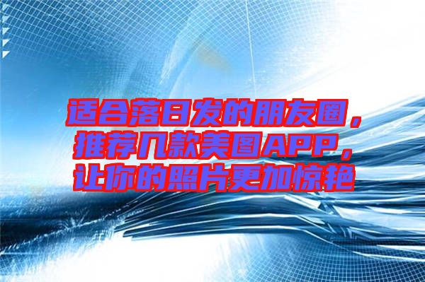 適合落日發的朋友圈，推薦幾款美圖APP，讓你的照片更加驚艷