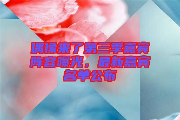 偶像來了第三季嘉賓陣容曝光，最新嘉賓名單公布