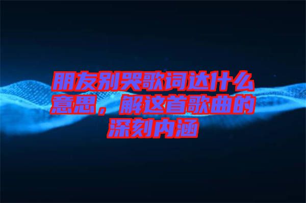 朋友別哭歌詞達(dá)什么意思，解這首歌曲的深刻內(nèi)涵