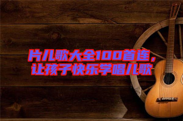片兒歌大全100首連，讓孩子快樂學唱兒歌