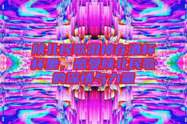 陜北民歌淚掉在酒杯杯里，感受陜北民歌的深情與力量