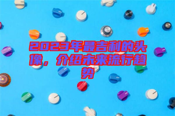 2023年最吉利的頭像，介紹未來流行趨勢