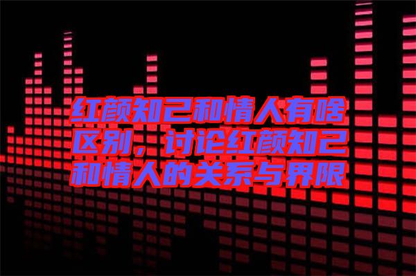 紅顏知己和情人有啥區別，討論紅顏知己和情人的關系與界限