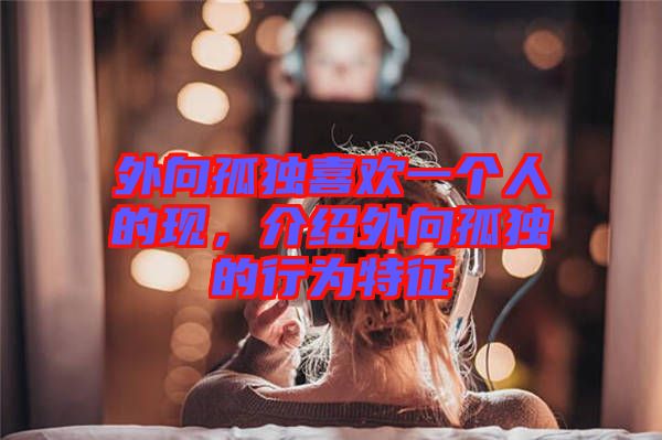外向孤獨喜歡一個人的現，介紹外向孤獨的行為特征