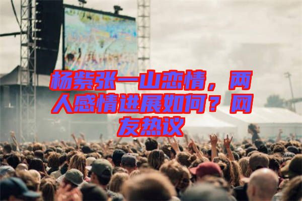 楊紫張一山戀情，兩人感情進(jìn)展如何？網(wǎng)友熱議
