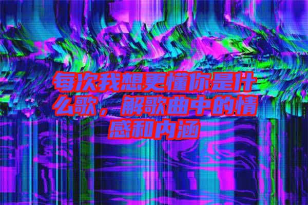 每次我想更懂你是什么歌，解歌曲中的情感和內涵
