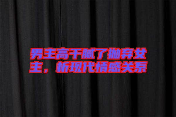 男主高干膩了拋棄女主，析現代情感關系