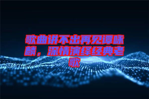 歌曲講不出再見譚詠麟，深情演繹經(jīng)典老歌