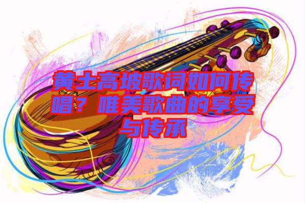 黃土高坡歌詞如何傳唱？唯美歌曲的享受與傳承