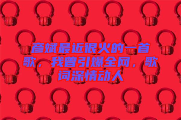 彥斌最近很火的一首歌，我曾引爆全網，歌詞深情動人