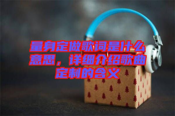 量身定做歌詞是什么意思，詳細介紹歌曲定制的含義