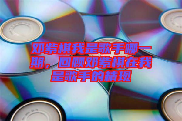 鄧紫棋我是歌手哪一期，回顧鄧紫棋在我是歌手的精現