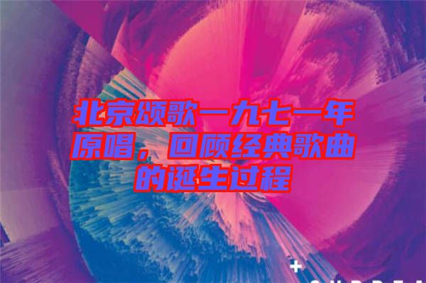 北京頌歌一九七一年原唱，回顧經典歌曲的誕生過程
