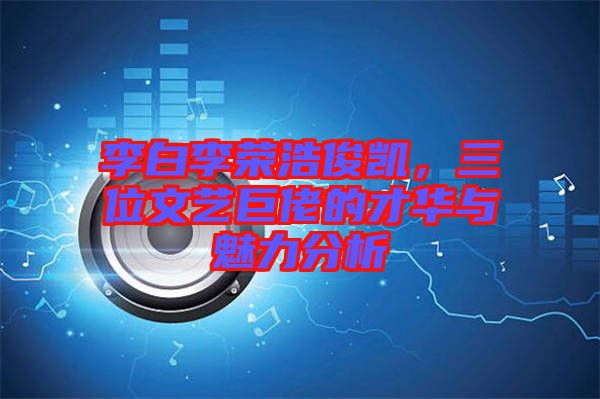 李白李榮浩俊凱，三位文藝巨佬的才華與魅力分析