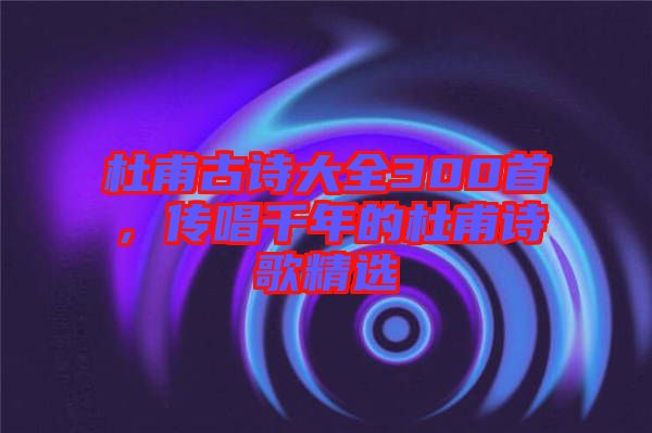 杜甫古詩大全300首，傳唱千年的杜甫詩歌精選
