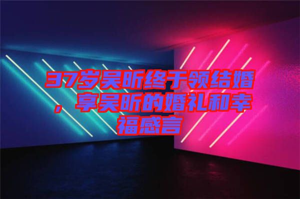 37歲吳昕終于領結婚，享吳昕的婚禮和幸福感言