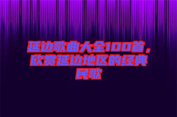 延邊歌曲大全100首，欣賞延邊地區的經典民歌