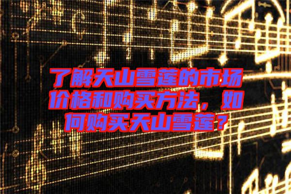 了解天山雪蓮的市場(chǎng)價(jià)格和購(gòu)買方法，如何購(gòu)買天山雪蓮？