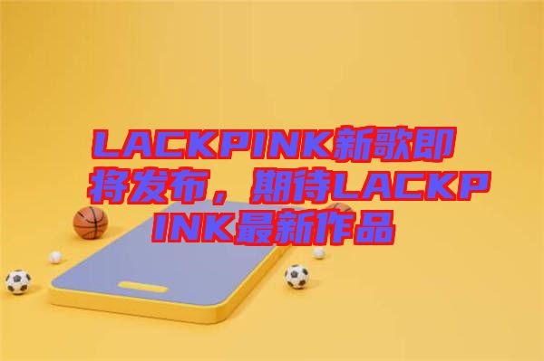 LACKPINK新歌即將發布，期待LACKPINK最新作品