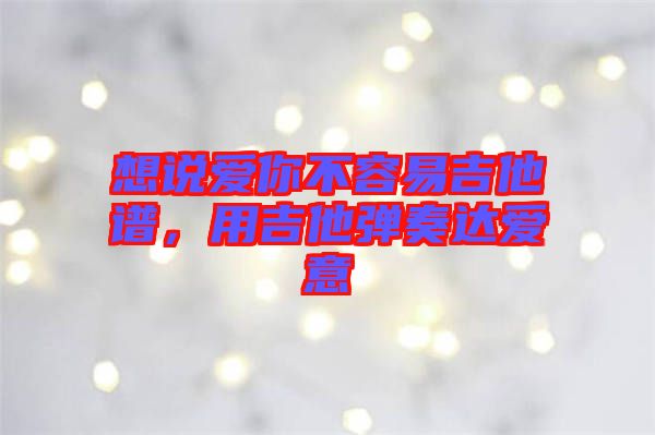 想說愛你不容易吉他譜，用吉他彈奏達愛意