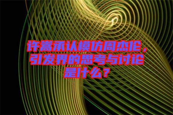 許嵩承認模仿周杰倫，引發界的思考與討論是什么？