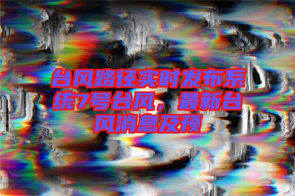 臺風路徑實時發(fā)布系統(tǒng)7號臺風，最新臺風消息及預