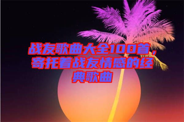 戰友歌曲大全100首，寄托著戰友情感的經典歌曲