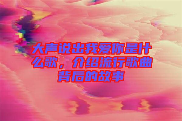 大聲說出我愛你是什么歌，介紹流行歌曲背后的故事