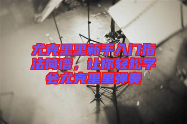 尤克里里新手入門指法簡譜，讓你輕松學會尤克里里彈奏