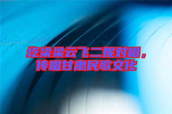 圪梁梁云飛二妮對唱，傳唱甘肅民歌文化