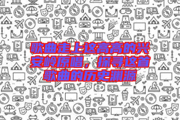 歌曲走上這高高的興安嶺原唱，探尋這首歌曲的歷史淵源