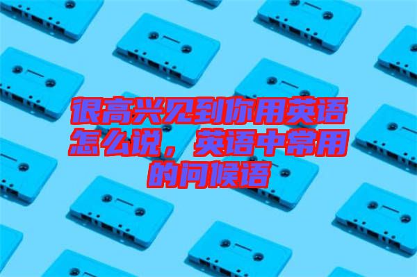 很高興見到你用英語怎么說，英語中常用的問候語