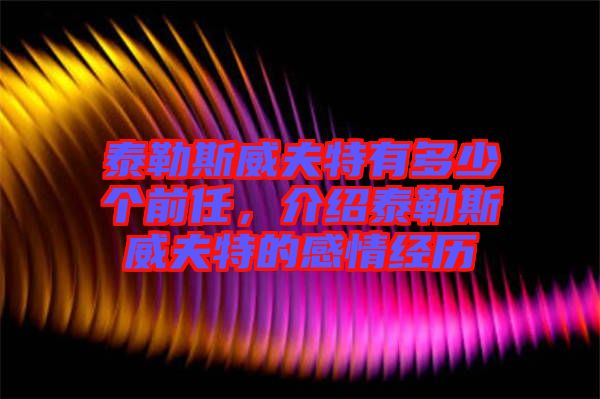 泰勒斯威夫特有多少個前任，介紹泰勒斯威夫特的感情經歷