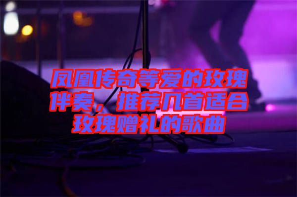 鳳凰傳奇等愛的玫瑰伴奏，推薦幾首適合玫瑰贈禮的歌曲