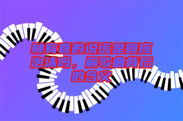 林宥嘉的說謊是回應泡沫嗎，解歌曲背后的含義