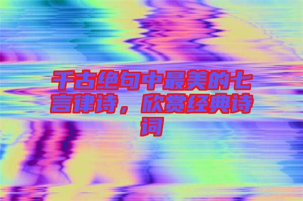 千古絕句中最美的七言律詩，欣賞經典詩詞