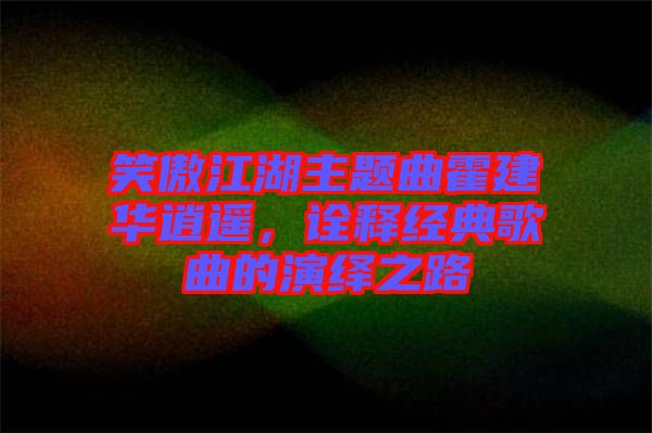 笑傲江湖主題曲霍建華逍遙，詮釋經(jīng)典歌曲的演繹之路