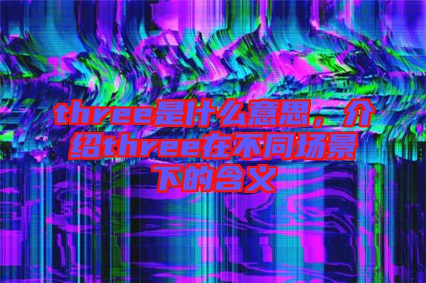 three是什么意思，介紹three在不同場景下的含義