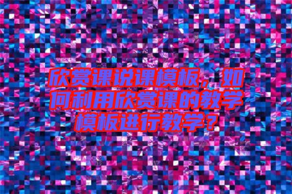 欣賞課說課模板，如何利用欣賞課的教學模板進行教學？